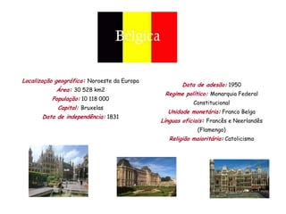 Localização geográfica: Noroeste da Europa
                                                     Data de adesão: 1950
            Área: 30 528 km2
                                              Regime político: Monarquia Federal
          População: 10 118 000
                                                         Constitucional
            Capital: Bruxelas
                                               Unidade monetária: Franco Belga
       Data de independência: 1831
                                             Línguas oficiais: Francês e Neerlandês
                                                           (Flamengo)
                                                Religião maioritária: Catolicismo
 