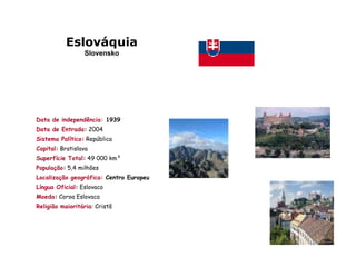 Eslováquia
                 Slovensko




Data de independência: 1939
Data de Entrada: 2004
Sistema Político: República
Capital: Bratislava
Superfície Total: 49 000 km²
População: 5,4 milhões
Localização geográfica: Centro Europeu
Língua Oficial: Eslovaco
Moeda: Coroa Eslovaca
Religião maioritária: Cristã
 