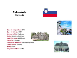 Eslovénia
               Slovenija




Data de independência: 1991
Data de Entrada: 2004
Sistema Político: República
Capital: Liubliana (Ljubljana)
Superfície Total: 20 000 km²
População: 2 milhões
Localização geográfica:Centro-sul da Europa
Língua Oficial: Esloveno
Moeda: Tolar
Religião maioritária: Cristã
 