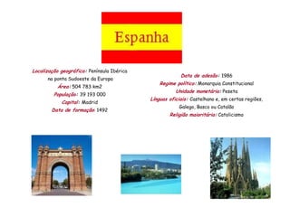 Localização geográfica: Península Ibérica
                                                         Data de adesão: 1986
      na ponta Sudoeste da Europa
                                                Regime político: Monarquia Constitucional
          Área: 504 783 km2
                                                       Unidade monetária: Peseta
         População: 39 193 000
                                            Línguas oficiais: Castelhano e, em certas regiões,
            Capital: Madrid
                                                        Galego, Basco ou Catalão
        Data de formação: 1492
                                                    Religião maioritária: Catolicismo
 