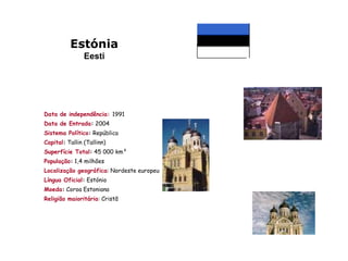 Estónia
                Eesti




Data de independência: 1991
Data de Entrada: 2004
Sistema Político: República
Capital: Tallin (Tallinn)
Superfície Total: 45 000 km²
População: 1,4 milhões
Localização geográfica: Nordeste europeu
Língua Oficial: Estónio
Moeda: Coroa Estoniana
Religião maioritária: Cristã
 