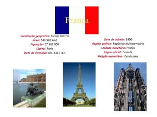 Localização geográfica: Europa Central
         Área: 543 965 km2                        Data de adesão: 1950
       População: 57 982 000             Regime político: República Multipartidária
            Capital: Paris                      Unidade monetária: Franco
  Data de formação: séc. XIII d.c.                Língua oficial: Francês
                                             Religião maioritária: Catolicismo
 