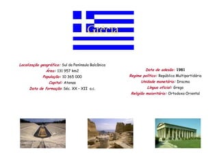 Localização geográfica: Sul da Península Balcânica
               Área: 131 957 km2                              Data de adesão: 1981
             População: 10 365 000                   Regime político: República Multipartidária
                 Capital: Atenas                           Unidade monetária: Dracma
     Data de formação: Séc. XX – XII a.c.                      Língua oficial: Grego
                                                      Religião maioritária: Ortodoxa Oriental
 