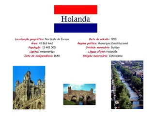 Localização geográfica: Nordeste da Europa            Data de adesão: 1950
            Área: 41 863 km2                 Regime político: Monarquia Constitucional
          População: 15 401 000                    Unidade monetária: Guilder
           Capital: Amesterdão                       Língua oficial: Holandês
       Data de independência: 1648               Religião maioritária: Catolicismo
 