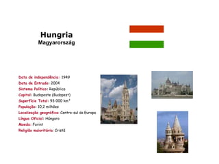 Hungria
           Magyarország




Data de independência: 1949
Data de Entrada: 2004
Sistema Político: República
Capital: Budapeste (Budapest)
Superfície Total: 93 000 km²
População: 10,2 milhões
Localização geográfica: Centro-sul da Europa
Língua Oficial: Húngaro
Moeda: Forint
Religião maioritária: Cristã
 