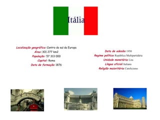 Localização geográfica: Centro do sul da Europa
              Área: 301 277 km2                            Data de adesão: 1950
            População: 57 313 000                 Regime político: República Multipartidária
                Capital: Roma                             Unidade monetária: Lira
           Data de formação: 1876                          Língua oficial: Italiano
                                                     Religião maioritária: Catolicismo
 