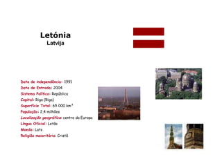 Letónia
               Latvija




Data de independência: 1991
Data de Entrada: 2004
Sistema Político: República
Capital: Riga (Rïga)
Superfície Total: 65 000 km²
População: 2,4 milhões
Localização geográfica: centro da Europa
Língua Oficial: Letão
Moeda: Lats
Religião maioritária: Cristã
 