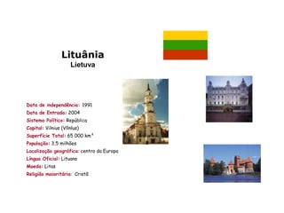 Lituânia
                     Lietuva




Data de independência: 1991
Data de Entrada: 2004
Sistema Político: República
Capital: Vilnius (Vllnlus)
Superfície Total: 65 000 km²
População: 3,5 milhões
Localização geográfica: centro da Europa
Língua Oficial: Lituano
Moeda: Litas
Religião maioritária: Cristã
 