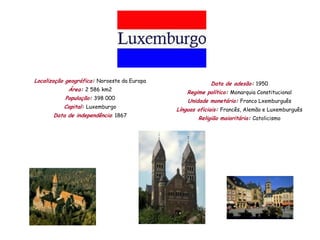 Localização geográfica: Noroeste da Europa
                                                          Data de adesão: 1950
            Área: 2 586 km2
                                                 Regime político: Monarquia Constitucional
           População: 398 000
                                                 Unidade monetária: Franco Lxemburguês
           Capital: Luxemburgo
                                             Línguas oficiais: Francês, Alemão e Luxemburguês
       Data de independência: 1867
                                                     Religião maioritária: Catolicismo
 