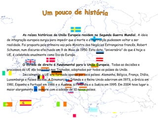 As raízes históricas da União Europeia residem na Segunda Guerra Mundial. A ideia
de integração europeia surgiu para impedir que a morte e a destruição pudessem voltar a ser
realidade. Foi proposta pela primeira vez pelo Ministro dos Negócios Estrangeiros francês, Robert
Schuman, num discurso efectuado em 9 de Maio de 1950. Esta data, "aniversário" do que é hoje a
UE, é celebrada anualmente como Dia da Europa.


          O Estado de direito é fundamental para a União Europeia. Todas as decisões e
processos da UE são baseados nos Tratados, adoptados por todos os países da União.
          Inicialmente, a UE era formada apenas por seis países: Alemanha, Bélgica, França, Itália,
Luxemburgo e Países Baixos. A Dinamarca, a Irlanda e o Reino Unido aderiram em 1973, a Grécia em
1981, Espanha e Portugal em 1986 e a Áustria, a Finlândia e a Suécia em 1995. Em 2004 teve lugar o
maior alargamento de sempre com a adesão de 10 novos países.
 