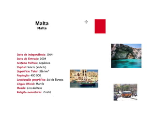 Malta
                 Malta




Data de independência: 1964
Data de Entrada: 2004
Sistema Político: República
Capital: Valeta (Valleta)
Superfície Total: 316 km²
População: 400 000
Localização geográfica: Sul da Europa
Língua Oficial: Maltês
Moeda: Lira Maltesa
Religião maioritária: Cristã
 