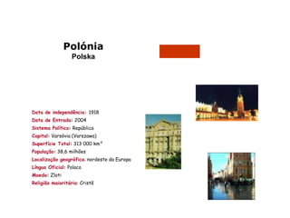Polónia
                  Polska




Data de independência: 1918
Data de Entrada: 2004
Sistema Político: República
Capital: Varsóvia (Varszawa)
Superfície Total: 313 000 km²
População: 38,6 milhões
Localização geográfica: nordeste da Europa
Língua Oficial: Polaco
Moeda: Zloti
Religião maioritária: Cristã
 