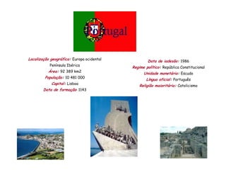 Localização geográfica: Europa ocidental
                                                   Data de iadesão: 1986
           Península Ibérica
                                           Regime político: República Constitucional
          Área: 92 389 km2
                                                 Unidade monetária: Escudo
         População: 10 481 000
                                                  Língua oficial: Português
            Capital: Lisboa
                                               Religião maioritária: Catolicismo
        Data de formação: 1143
 