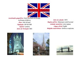 Localização geográfica: Costa Noroeste da Europa,
               no Oceano Atlântico                            Data da adesão: 1973
               Área: 244 110 km2                    Regime político: Monarquia constitucional
             População: 58 422 000                       Unidade monetária: Libra inglesa
                Capital: Londres                               Língua oficial: Inglês
            Data de Formação: 1801                  Religiões maioritárias: Católica e anglicana
 