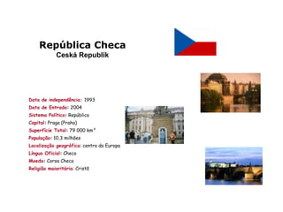 República Checa
            Ceská Republik




Data de independência: 1993
Data de Entrada: 2004
Sistema Político: República
Capital: Praga (Praha)
Superfície Total: 79 000 km²
População: 10,3 milhões
Localização geográfica: centro da Europa
Língua Oficial: Checo
Moeda: Coroa Checa
Religião maioritária: Cristã
 