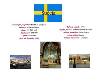 Localização geográfica: Norte da Europa na
         Península da Escandinávia                    Data da adesão: 1995
           Área: 449 964 km2                 Regime político: Monarquia Constitucional
          População: 8 773 000                   Unidade monetária: Coroa Sueca
            Capital: Estocolmo                         Língua oficial: Sueco
         Data de formação: 1905                   Religião maioritária: Luterana
 