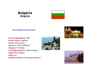 Bulgária
                 Balgarija




     País Candidato à União Europeia




Data de independência: 1918
Sistema Político: República
Capital: Sófia (Sofija)
Superfície Total: 111 000 km²
População: 7,9 milhões
Localização geográfica: Sudeste europeu
Língua Oficial: Bulgaro
Moeda: Lev
Religião maioritária: Cristã (alguns islâmicos)
 