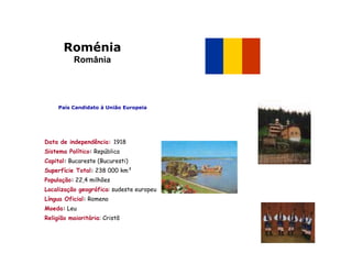 Roménia
          România




     País Candidato à União Europeia




Data de independência: 1918
Sistema Político: República
Capital: Bucareste (Bucuresti)
Superfície Total: 238 000 km²
População: 22,4 milhões
Localização geográfica: sudeste europeu
Língua Oficial: Romeno
Moeda: Leu
Religião maioritária: Cristã
 