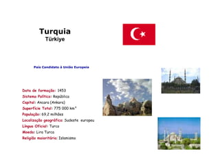 Turquia
             Türkiye



      País Candidato à União Europeia




Data de formação: 1453
Sistema Político: República
Capital: Ancara (Ankara)
Superfície Total: 775 000 km²
População: 69,2 milhões
Localização geográfica: Sudeste europeu
Língua Oficial: Turco
Moeda: Lira Turca
Religião maioritária: Islamismo
 