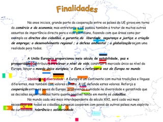 No anos iniciais, grande parte da cooperação entre os países da UE girava em torno
do comércio e da economia, mas entretanto a UE passou também a tratar de muitos outros
assuntos de importância directa para a vida quotidiana, fazendo com que áreas como por
exemplo os direitos dos cidadãos, a garantia da liberdade, segurança e justiça; a criação
de emprego; o desenvolvimento regional ; a defesa ambiental ; a globalização sejam uma
realidade para todos.


           A União Europeia proporcionou meio século de estabilidade, paz e
prosperidade. Contribuiu para elevar o nível de vida, construir o mercado único ao nível da
Europa, lançar a moeda única europeia, o Euro, e reforçar a voz da Europa no mundo.


           Unidade na diversidade : A Europa é um Continente com muitas tradições e línguas
diferentes, mas também com valores comuns. A UE defende estes valores. Reforça a
cooperação entre os povos da Europa, promovendo a unidade na diversidade e garantindo que
as decisões sejam tomadas tanto quanto possível tendo em mente os cidadãos.
           No mundo cada vez mais interdependente do século XXI, será cada vez mais
necessário que todos os cidadãos europeus cooperem com povos de outros países num espírito
de curiosidade, tolerância e solidariedade.
 
