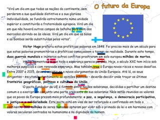 "Virá um dia em que todas as nações do continente, sem
perderem a sua qualidade distintiva e a sua gloriosa
individualidade, se fundirão estreitamente numa unidade
superior e constituirão a fraternidade europeia. Virá um dia
em que não haverá outros campos de batalha para além dos
mercados abrindo-se às ideias. Virá um dia em que as balas
e as bombas serão substituídas pelos votos”.

           Victor Hugo proferiu estas proféticas palavras em 1849. Foi preciso mais de um século para
que estas palavras premonitórias e proféticas começassem a tornar-se realidade. Durante este tempo,
duas guerras mundiais e inúmeros outros conflitos prostraram em solo europeu milhões de mortos.
           Houve momentos em que toda a esperança parecia perdida. Hoje, o século XXI tem início sob
melhores auspícios e com renovada esperança. Mas também traz à Europa novos riscos e novos desafios.
Entre 2007 e 2015, deverá assistir-se a novos alargamentos da União Europeia. Até lá, os seus
dirigentes – escutando atentamente as opiniões públicas – deverão decidir onde traçar as últimas
fronteiras geográficas, políticas e culturais da União.
           O pacto fundador da UE é firmado entre nações soberanas, decididas a partilhar um destino
comum e a exercer em conjunto uma parte crescente da sua soberania. Nele estão reunidos os valores
que os povos da Europa prezam mais profundamente: a paz, a segurança, a democracia participativa,
a justiça e a solidariedade. Este pacto está em vias de ser reforçado e confirmado em todo o
continente: 500 milhões de seres humanos optaram por viver sob o primado da lei e em harmonia com
valores seculares centrados no humanismo e na dignidade do homem.
 