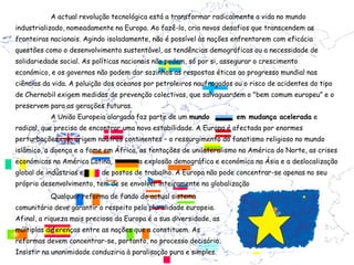 A actual revolução tecnológica está a transformar radicalmente a vida no mundo
industrializado, nomeadamente na Europa. Ao fazê-lo, cria novos desafios que transcendem as
fronteiras nacionais. Agindo isoladamente, não é possível às nações enfrentarem com eficácia
questões como o desenvolvimento sustentável, as tendências demográficas ou a necessidade de
solidariedade social. As políticas nacionais não podem, só por si, assegurar o crescimento
económico, e os governos não podem dar sozinhos as respostas éticas ao progresso mundial nas
ciências da vida. A poluição dos oceanos por petroleiros naufragados ou o risco de acidentes do tipo
de Chernobil exigem medidas de prevenção colectivas, que salvaguardem o "bem comum europeu” e o
preservem para as gerações futuras.
           A União Europeia alargada faz parte de um mundo            em mudança acelerada e
radical, que precisa de encontrar uma nova estabilidade. A Europa é afectada por enormes
perturbações com origem noutros continentes – o ressurgimento do fanatismo religioso no mundo
islâmico, a doença e a fome em África, as tentações de unilateralismo na América do Norte, as crises
económicas na América Latina,          a explosão demográfica e económica na Ásia e a deslocalização
global de indústrias e     de postos de trabalho. A Europa não pode concentrar-se apenas no seu
próprio desenvolvimento, tem de se envolver inteiramente na globalização
           Qualquer reforma de fundo do actual sistema
comunitário deve garantir o respeito pela pluralidade europeia.
Afinal, a riqueza mais preciosa da Europa é a sua diversidade, as
múltiplas diferenças entre as nações que a constituem. As
reformas devem concentrar-se, portanto, no processo decisório.
Insistir na unanimidade conduziria à paralisação pura e simples.
 
