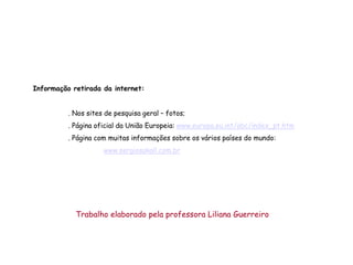 Informação retirada da internet:


          . Nos sites de pesquisa geral – fotos;
          . Página oficial da União Europeia: www.europa.eu.int/abc/index_pt.htm
          . Página com muitas informações sobre os vários países do mundo:
                     www.sergiosakall.com.br




            Trabalho elaborado pela professora Liliana Guerreiro
 