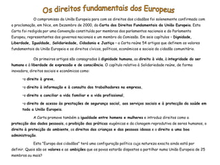 O compromisso da União Europeia para com os direitos dos cidadãos foi solenemente confirmado com
a proclamação, em Nice, em Dezembro de 2000, da Carta dos Direitos Fundamentais da União Europeia. Esta
Carta foi redigida por uma Convenção constituída por membros dos parlamentos nacionais e do Parlamento
Europeu, representantes dos governos nacionais e um membro da Comissão. Em seis capítulos – Dignidade,
Liberdade, Igualdade, Solidariedade, Cidadania e Justiça – a Carta reúne 54 artigos que definem os valores
fundamentais da União Europeia e os direitos cívicos, políticos, económicos e sociais do cidadão comunitário.

             Os primeiros artigos são consagrados à dignidade humana, ao direito à vida, à integridade do ser
humano e à liberdade de expressão e de consciência. O capítulo relativo à Solidariedade reúne, de forma
inovadora, direitos sociais e económicos como:

      •o direito à greve,

      •o direito à informação e à consulta dos trabalhadores na empresa,

      •o direito a conciliar a vida familiar e a vida profissional,

      •o direito de acesso às prestações de segurança social, aos serviços sociais e à protecção da saúde em
      toda a União Europeia.

             A Carta promove também a igualdade entre homens e mulheres e introduz direitos como a
protecção dos dados pessoais, a proibição das práticas eugénicas e da clonagem reprodutiva de seres humanos, o
direito à protecção do ambiente, os direitos das crianças e das pessoas idosas e o direito a uma boa
administração.

             Esta "Europa dos cidadãos" terá uma configuração política cuja natureza exacta ainda está por
definir. Quais são os valores e as ambições que os povos estarão dispostos a partilhar numa União Europeia de 25
membros ou mais?
 