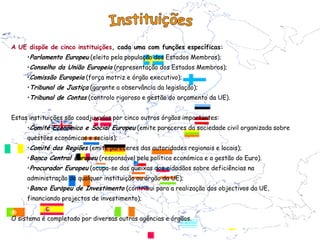 A UE dispõe de cinco instituições, cada uma com funções específicas:
     •Parlamento Europeu (eleito pela população dos Estados Membros);
     •Conselho da União Europeia (representação dos Estados Membros);
     •Comissão Europeia (força motriz e órgão executivo);
     •Tribunal de Justiça (garante a observância da legislação);
     •Tribunal de Contas (controlo rigoroso e gestão do orçamento da UE).


Estas instituições são coadjuvadas por cinco outros órgãos importantes:
     •Comité Económico e Social Europeu (emite pareceres da sociedade civil organizada sobre
     questões económicas e sociais);
     •Comité das Regiões (emite pareceres das autoridades regionais e locais);
     •Banco Central Europeu (responsável pela política económica e a gestão do Euro).
     •Procurador Europeu (ocupa-se das queixas dos cidadãos sobre deficiências na
     administração de qualquer instituição ou órgão da UE);
     •Banco Europeu de Investimento (contribui para a realização dos objectivos da UE,
     financiando projectos de investimento);


O sistema é completado por diversas outras agências e órgãos.
 