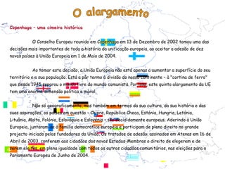 Copenhaga – uma cimeira histórica


           O Conselho Europeu reunido em Copenhaga em 13 de Dezembro de 2002 tomou uma das
decisões mais importantes de toda a história da unificação europeia, ao aceitar a adesão de dez
novos países à União Europeia em 1 de Maio de 2004.


           Ao tomar esta decisão, a União Europeia não está apenas a aumentar a superfície do seu
território e a sua população. Está a pôr termo à divisão do nosso continente – à "cortina de ferro"
que desde 1945 separou o mundo livre do mundo comunista. Por isso, este quinto alargamento da UE
tem uma enorme dimensão política e moral.


           Não só geograficamente, mas também em termos da sua cultura, da sua história e das
suas aspirações, os países em questão – Chipre, República Checa, Estónia, Hungria, Letónia,
Lituânia, Malta, Polónia, Eslováquia e Eslovénia – são decididamente europeus. Aderindo à União
Europeia, juntaram-se à família democrática europeia e participam de pleno direito no grande
projecto iniciado pelos fundadores da União. Os tratados de adesão, assinados em Atenas em 16 de
Abril de 2003, conferem aos cidadãos dos novos Estados-Membros o direito de elegerem e de
serem eleitos, em plena igualdade com todos os outros cidadãos comunitários, nas eleições para o
Parlamento Europeu de Junho de 2004.
 