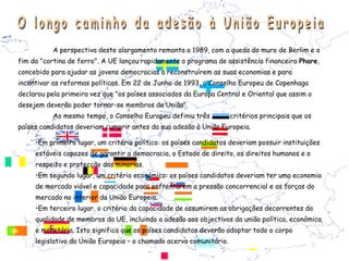 A perspectiva deste alargamento remonta a 1989, com a queda do muro de Berlim e o
fim da "cortina de ferro". A UE lançou rapidamente o programa de assistência financeira Phare,
concebido para ajudar as jovens democracias a reconstruírem as suas economias e para
incentivar as reformas políticas. Em 22 de Junho de 1993, o Conselho Europeu de Copenhaga
declarou pela primeira vez que "os países associados da Europa Central e Oriental que assim o
desejem deverão poder tornar-se membros da União".
           Ao mesmo tempo, o Conselho Europeu definiu três           critérios principais que os
países candidatos deveriam cumprir antes da sua adesão à União Europeia.

     •Em primeiro lugar, um critério político: os países candidatos deveriam possuir instituições
     estáveis capazes de garantir a democracia, o Estado de direito, os direitos humanos e o
     respeito e protecção das minorias.
     •Em segundo lugar, um critério económico: os países candidatos deveriam ter uma economia
     de mercado viável e capacidade para enfrentarem a pressão concorrencial e as forças do
     mercado no interior da União Europeia.
     •Em terceiro lugar, o critério da capacidade de assumirem as obrigações decorrentes da
     qualidade de membros da UE, incluindo a adesão aos objectivos da união política, económica
     e monetária. Isto significa que os países candidatos deverão adoptar todo o corpo
     legislativo da União Europeia – o chamado acervo comunitário.
 