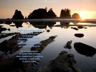 Dizem que a antiga cidade de Tróia tinha uma única entrada eque todos os viajantes, vindo de qualquer direção, não podiam entrar exceto por aquela única porta.Semelhantemente, só existe uma entrada para chegarmos à presença de Deus, e esta porta é Jesus Cristo.