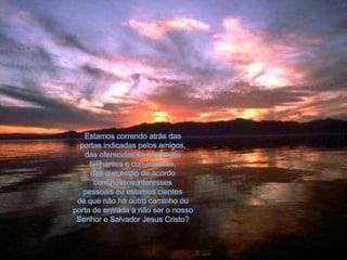 Estamos correndo atrás das portas indicadas pelos amigos, das oferecidas em anúncios brilhantes e convidativos, das que estão de acordo com nossos interessespessoais ou estamos cientes de que não há outro caminho ouporta de entrada a não ser o nosso Senhor e Salvador Jesus Cristo?