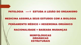 PATOLOGIA ---- ESTUDA A LESÃO DO ORGANISMO
MEDICINA ASSIMILA SEUS ESTUDOS COM A BIOLOGIA
PENSAMENTO MÉDICO = HEGEMONIA ORGÂNICO
RACIONALIDADE = BASEADA MUDANÇAS
MORFOLÓGICAS
ORGÂNICAS
ESTRUTURAIS
 