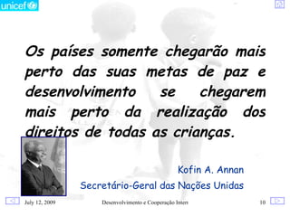 Os países somente chegarão mais
perto das suas metas de paz e
desenvolvimento    se    chegarem
mais perto da realização dos
direitos de todas as crianças.

                                                  Kofin A. Annan
                Secretário-Geral das Nações Unidas
July 12, 2009       Desenvolvimento e Cooperação Internacional     10
 