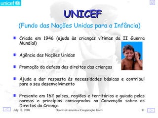 UNICEF
   (Fundo das Nações Unidas para a Infância)
    Criada em 1946 (ajuda às crianças vítimas da II Guerra
    Mundial)

    Agência das Nações Unidas

    Promoção da defesa dos direitos das crianças

    Ajuda a dar resposta às necessidades básicas e contribui
    para o seu desenvolvimento

    Presente em 162 países, regiões e territórios e guiada pelas
    normas e princípios consagrados na Convenção sobre os
    Direitos da Criança
July 12, 2009        Desenvolvimento e Cooperação Internacional   11
 