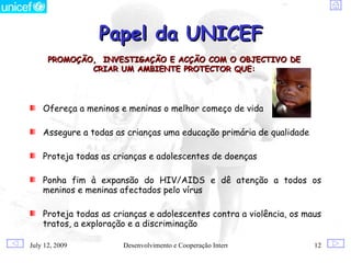 Papel da UNICEF
      PROMOÇÃO, INVESTIGAÇÃO E ACÇÃO COM O OBJECTIVO DE
              CRIAR UM AMBIENTE PROTECTOR QUE:




    Ofereça a meninos e meninas o melhor começo de vida

    Assegure a todas as crianças uma educação primária de qualidade

    Proteja todas as crianças e adolescentes de doenças

    Ponha fim à expansão do HIV/AIDS e dê atenção a todos os
    meninos e meninas afectados pelo vírus

    Proteja todas as crianças e adolescentes contra a violência, os maus
    tratos, a exploração e a discriminação

July 12, 2009          Desenvolvimento e Cooperação Internacional     12
 