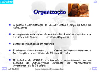 Organização

     A gestão e administração da UNICEF estão a cargo da Sede em
     Nova Iorque

     A componente mais visível do seu trabalho é realizada mediante os
     Escritórios de Campo .......... Escritórios Regionais

     Centro de investigação em Florença

     Escritórios especializados ............ Centro de Aprovisionamento e
     Distribuição e os escritórios de Tóquio e Bruxelas

     O trabalho da UNICEF é orientado e supervisionado por um
     Conselho de Administração composto por representantes
     governamentais de 36 países
July 12, 2009           Desenvolvimento e Cooperação Internacional    13
 