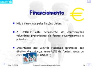 Financiamento
           Não é financiada pelas Nações Unidas


           A UNICEF está dependente de contribuições
           voluntárias provenientes de fontes governamentais e
           privadas


           Importância dos Comités Nacionais (promoção dos
           direitos das crianças, angariação de fundos, venda de
           cartões e produtos UNICEF)


July 12, 2009          Desenvolvimento e Cooperação Internacional   14
 