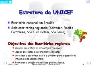 Estrutura da UNICEF
    Escritório nacional em Brasília
    Seis escritórios regionais (Salvador, Recife,
    Fortaleza, São Luís, Belém, São Paulo)


Objectivos dos Escritórios regionais
         Colocar em prática as estratégias nacionais;
         Apoiar projectos de atendimento directo;
         Mobilizar a sociedade civil e o Governo para a questão da
         infância e da adolescência;
         Promover a criação de políticas públicas locais.
July 12, 2009            Desenvolvimento e Cooperação Internacional   16
 