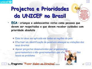 Projectos e Prioridades
    da UNICEF no Brasil
• ECA – crianças e adolescentes vistos como pessoas que
   devem ser respeitadas e que devem receber cuidados com
   prioridade absoluta


       Essa lei deve ser aplicada em todas as regiões do país
       Efectuar um identificação de possíveis ameaças ou violações dos
       seus direitos
       Apoiar projectos desenvolvidos por organizações
       governamentais e não-governamentais que oferecem soluções
       locais ao problema


• Programa “Fazer Desenvolvimento e Cooperação Internacional
July 12, 2009     Valer os Direitos”                                17
 