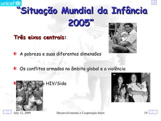 “Situação Mundial da Infância
             2005”
Três eixos centrais:


    A pobreza e suas diferentes dimensões


    Os conflitos armados no âmbito global e a violência


    Epidemia do HIV/Sida




July 12, 2009        Desenvolvimento e Cooperação Internacional   19
 