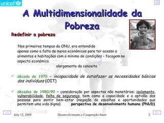 A Multidimensionalidade da
                Pobreza
Redefinir a pobreza

   Nos primeiros tempos da ONU, era entendida
   apenas como a falta de meios económicos para ter acesso a
   alimentos e habitações com o mínimo de condições – focagem no
   aspecto económico.
                         alargamento do conceito

 década de 1970 – incapacidade de satisfazer as necessidades básicas
   dos indivíduos (OIT)

 décadas de 1980/90 – consideração por aspectos não monetários: isolamento,
  vulnerabilidade, falta de segurança, bem como a capacidade e a aptidão das
  pessoas para sentir bem-estar (negação de escolhas e oportunidades que
  permitem uma vida digna)       perspectiva de desenvolvimento humano (PNUD)

 July 12, 2009            Desenvolvimento e Cooperação Internacional     2
 