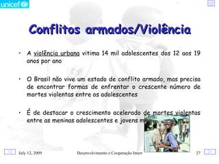 Conflitos armados/Violência
• A violência urbana vitima 14 mil adolescentes dos 12 aos 19
  anos por ano


• O Brasil não vive um estado de conflito armado, mas precisa
  de encontrar formas de enfrentar o crescente número de
  mortes violentas entre os adolescentes


• É de destacar o crescimento acelerado de mortes violentas
  entre as meninas adolescentes e jovens mulheres




July 12, 2009      Desenvolvimento e Cooperação Internacional   27
 