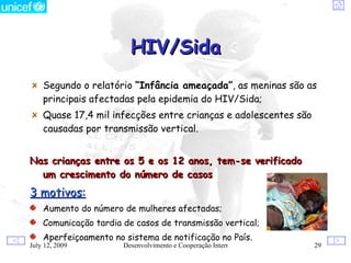 HIV/Sida
    Segundo o relatório “Infância ameaçada”, as meninas são as
    principais afectadas pela epidemia do HIV/Sida;
    Quase 17,4 mil infecções entre crianças e adolescentes são
    causadas por transmissão vertical.


Nas crianças entre os 5 e os 12 anos, tem-se verificado
  um crescimento do número de casos
3 motivos:
    Aumento do número de mulheres afectadas;
    Comunicação tardia de casos de transmissão vertical;
    Aperfeiçoamento no sistema de notificação no País.
July 12, 2009          Desenvolvimento e Cooperação Internacional   29
 