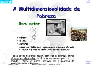 A Multidimensionalidade da
             Pobreza
             Bem-estar


         •   género;
         •   idade;
         •   cultura;
         •   aspectos históricos, económicos e sociais do país
             e região em que os indivíduos estão inseridos.

     Todos estes factores fazem com que a pobreza atinja
     diferentes dimensões, a diferentes níveis por todo o
     mundo – torna-se, então, possível ver a pobreza de
July maneiras muito diferentes.
     12, 2009           Desenvolvimento e Cooperação Internacional   3
 
