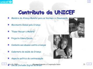 Contributo da UNICEF
    Membro da Aliança Mundial para as Vacinas e a Imunização


    Movimento Global pela Criança


    “Fazer Recuar a Malária”


    Projecto Cabra Escola


    Combate aos abusos contra crianças


    Caderneta de saúde da Criança


    Aspecto político da contracepção

July 12, 2009
    Dia da Inclusão DigitalDesenvolvimento e Cooperação Internacional
                            no Brasil                                   33
 