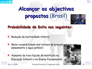 Alcançar os objectivos
                propostos (Brasil)

Probabilidade de êxito nos seguintes:

   Redução da mortalidade infantil;


   Maior acessibilidade (em termos de preços) a lares com
   saneamento e água potável;


   Aumento da taxa líquida de matrícula na
   Educação Infantil e no Ensino Fundamental.
  12, 2009
July                Desenvolvimento e Cooperação Internacional   34
 
