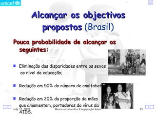 Alcançar os objectivos
                   propostos (Brasil)
Pouca probabilidade de alcançar os
  seguintes:

    Eliminação das disparidades entre os sexos
     ao nível da educação;


    Redução em 50% do número de analfabetos até 2015;


    Redução em 20% da proporção de mães
    que amamentam, portadoras do vírus da
July 12, 2009         Desenvolvimento e Cooperação Internacional   35
    AIDS.
 