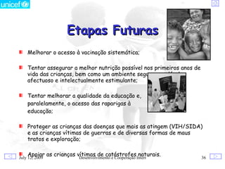 Etapas Futuras
    Melhorar o acesso à vacinação sistemática;

    Tentar assegurar a melhor nutrição possível nos primeiros anos de
    vida das crianças, bem como um ambiente seguro, saudável,
    afectuoso e intelectualmente estimulante;

    Tentar melhorar a qualidade da educação e,
    paralelamente, o acesso das raparigas à
    educação;

    Proteger as crianças das doenças que mais as atingem (VIH/SIDA)
    e as crianças vítimas de guerras e de diversas formas de maus
    tratos e exploração;

    Apoiar as crianças vítimas de catástrofes Internacional
July 12, 2009           Desenvolvimento e Cooperação
                                                     naturais.          36
 